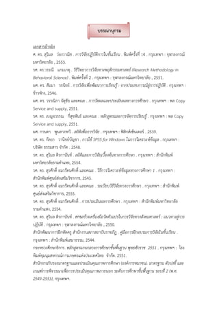บรรณานุกรม
เอกสารอางอิง
ศ. ดร. สุวิมล วองวาณิช . การวิจัยปฏิบัติการในชั้นเรียน . พิมพครั้งที่ 14 . กรุงเทพฯ : จุฬาลงกรณ
มหาวิทยาลัย , 2553.
รศ. ดร.วรรณี แกมเกตุ . วิธีวิทยาการวิจัยทางพฤติกรรมศาสตร (Research Methodology in
Behavioral Science) . พิมพครั้งที่ 2 . กรุงเทพฯ : จุฬาลงกรณมหาวิทยาลัย , 2551.
ผศ. ดร. สัมมา รธนิธย . การวิจัยเพื่อพัฒนาการเรียนรู : จากประสบการณสูการปฎิบัติ . กรุงเทพฯ :
ขาวฟาง, 2546.
ผศ. ดร. วรรณิภา จัตุชัย และคณะ . การวัดผลและประเมินผลทางการศึกษา . กรุงเทพฯ : พล Copy
Service and supply, 2551.
รศ. ดร. เบญจวรรณ กี่สุขพันธ และคณะ . หลักสูตรและการจัดการเรียนรู . กรุงเทพฯ : พล Copy
Service and supply, 2551.
ผศ. กานดา พูนลาภทวี . สถิติเพื่อการวิจัย . กรุงเทพฯ : ฟสิกสเซ็นเตอร . 2539.
รศ. ดร. กัลยา วานิชยบัญชา . การใช SPSS for Windows ในการวิเคราะหขอมูล . กรุงเทพฯ :
บริษัท ธรรมสาร จํากัด . 2548.
รศ. ดร. สุวิมล ติรกานันท . สถิติและการวิจัยเบื้องตนทางการศึกษา . กรุงเทพฯ : สํานักพิมพ
มหาวิทยาลัยรามคําแหง, 2554.
รศ. ดร. สุรศักดิ์ อมรรัตนศักดิ์ และคณะ . วิธีการวิเคราะหขอมูลทางการศึกษา 1 . กรุงเทพฯ :
สํานักพิมพศูนยสงเสริมวิชาการ, 2545.
รศ. ดร. สุรศักดิ์ อมรรัตนศักดิ์ และคณะ . ระเบียบวิธีวิจัยทางการศึกษา . กรุงเทพฯ : สํานักพิมพ
ศูนยสงเสริมวิชาการ, 2555.
รศ. ดร. สุรศักดิ์ อมรรัตนศักดิ์ . การประเมินผลการศึกษา . กรุงเทพฯ : สํานักพิมพมหาวิทยาลัย
รามคําแหง, 2554.
รศ. ดร. สุวิมล ติรกานันท . การสรางเครื่องมือวัดตัวแปรในการวิจัยทางสังคมศาสตร : แนวทางสูการ
ปฏิบัติ . กรุงเทพฯ : จุฬาลงกรณมหาวิทยาลัย , 2550.
สํานักพัฒนาการฝกหัดครู สํานักงานสภาสถาบันราชภัฏ . คูมือการฝกอบรมการวิจัยในชั้นเรียน .
กรุงเทพฯ : สํานักพิมพเสมาธรรม, 2544.
กระทรวงศึกษาธิการ. หลักสูตรแกนกลางการศึกษาขั้นพื้นฐาน พุทธศักราช 2551 . กรุงเทพฯ : โรง
พิมพชุมนุมสหกรณการเกษตรแหงประเทศไทย จํากัด. 2551.
สํานักงานรับรองมาตรฐานและประเมินคุณภาพการศึกษา (องคการหมาชน). มาตรฐาน ตัวบงชี้ และ
เกณฑการพิจารณาเพื่อการประเมินคุณภาพภายนอก ระดับการศึกษาขั้นพื้นฐาน รอบที่ 2 (พ.ศ.
2549-2553), กรุงเทพฯ.
 