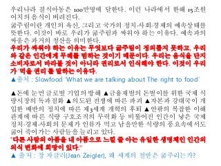 우리나라 결식아동은 100만명에 달한다. 이런 나라에서 한해 15조원
어치의 음식이 버려진다.
굶주림이란 개인의 육신, 그리고 국가의 정치·사회·경제의 예속상태를
뜻한다. 이것이 바로 우리가 굶주림과 싸워야 하는 이유다. 예속과의
싸움은 과거의 청산을 의미한다.
우리가 싸워야 하는 이유는 무엇보다 굶주림이 정의롭지 못하고, 우리
와 같은 인간에게 무례를 범하는 것이기 때문이다. 우리는 음식을 단지
소비자로서 바라볼 것이 아니라 권리로서 인식해야 한다. 이것이 우리
가 '먹을 권리'를 말하는 이유다.
▲출처 : Slowfood ‘What we are talking about The right to food’
▲돈에 눈먼 글로벌 기업의 방해 ▲금융재벌의 돈벌이를 위한 국제 식
량시장의 독과점화 ▲의도된 전쟁에 따른 파괴 ▲자본과 강대국이 개
입한 배반의 정치에 따른 제3세계 개혁의 후퇴 ▲안팎의 복잡한 이해
관계에 따른 식량 구호조직의 무력화 등 비뚤어진 인간이 낳은 국제
정치·경제·사회의 문제가 인류가 먹고 남을만한 식량의 풍요속에서도
굶어 죽어가는 사람들을 늘리고 있다.
"다른 사람의 아픔을 내 아픔으로 느낄 줄 아는 유일한 생명체인 인간의
의식 변화에 희망이 있다.”
▲ 출처 : 장 자글러(Jean Zeigler), 왜 세계의 절반은 굶주리는가?
 