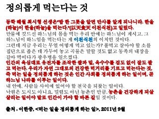 정의롭게 먹는다는 것
동학 해월 최시형 선생은“밥 한 그릇을 알면 만사를 알게 되나니라. 한울
(하늘)이 한울(하늘)을 먹는다.”(以天食天 이천식천)고 일렀다.
만물에 깃드신 하느님의 몸을 먹는 우리 안에는 하느님이 계시고, 그
하느님이 하느임을 먹는다는 게 이천식천의 이치인 것이다.
그런데 지금 우리는 무얼 어떻게 먹고 있는가? 풀먹고 살아야 할 소를
집단으로 좁은 데 가두어 놓고 곡물은 말할 것도 없고 동족의 내장을
갈아 먹이다가 광우병을 일으켰다.
인간의 욕심대로 유전자를 조작한 쌀과 밀, 옥수수를 겁도 없이 잘도 팔
고 먹는다. 우리가 자연 그대로의 건강한 먹거리를 기르고 먹는다는 것,
즉 먹는 일을 정의롭게 하는 것은 인간 사회를 정의롭게 하는 일이며, 곧
하느님 나라를 이루는 일이다.
내 안에, 사람들 사이에 있어야 할 천국을 되찾는 일이다.
낙원은 도시도 아니요, 밀림도 아닌 농촌인 만큼, 농촌을 건강하게 되살
살리는 일이야 말로 인간이 가야 할 바른 길일 것이다.
출처 : 이한중, <먹는 일을 정의롭게 하는 일>, 2011년 9월
 