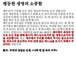 평등한 생명의 소중함
예수님이 구유에 오신 것은 짐승의 먹이로 오신 것입니다.
인간 세상만을 구원하시기 위해 오신 것이 아니라 무한한 우주공
공간과 무한한 시간에 걸쳐서 보이는 것, 안 보이는 것, 몽땅 해결
결을 하러 오신 것을 알게 됩니다.
예수님의 가르침은 무한한 감동을 줍니다. 하늘을 나는 새, 풀 한
포기에도 빠뜨림없이 섬기신다는 뜻이요, 먹이와 입는 것이 되어
어 주신다는 뜻이요, 풀 한 포기 새 하나에도 하느님께서 함께 하
신다는 뜻입니다. 마태복음 26장 26~28절은 예수께서 세상의 밥
으로 오신 것을 말해 줍니다. 하느님으로서의 밥, 생명으로서의 밥
을 선포합니다. 바로 예수께서 우리를 위해서 주시는 몸으로서의
밥, 피로서의 포도주는 우리 안에 있는 하느님을 모시기 위해서 주
신다는 것입니다.
출처 : 무위당 장일순 선생, <나락 한 알 속의 우주>
 