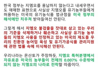 1947년에 설립된 미국의 유기농 전문 연구기관인 로데일 연구소(Rodale
Institute)는 농가들이 자주 묻는 질문에 대한 답변자료인 미국 농무부 유기농 인증
관한 지원자료에서 “최근 불가피한 GMO의 오염이 현행 법 규정상 허용되는냐는 질
문이 많다”면서 “이에 대해 연구소측은 그렇다, 그렇지 않다고 단정지어 말
하기 어렵다”고 설명했다.
연구소는 “미국의 유기농 제도가 밝히고 있는 잔류물질 5% 허용기준은 화학
물질 또는 불가피한 환경 오염물질(UREC)을 말하는데, 환경보호청(EPA)이
나 식품의약품안전청(FDA)은 GMO가 아닌 중금속이나 화학물질에 한
정지어 해석하고 있다”며 “EPA와 FDA는 GMO에 대한 허용치를
인정치 않고 있으며, 환경오염원으로 보지 않고 있다”고 덧붙였다.
또 “그렇다고 해서 EPA나 FDA는 GMO 불검출을 규정하고 있는
것은 아니다. 미국의 유기농 제도는 인증기관으로 하여금 (GMO를 수
용하는) 검사를 하고 있으나, 검출된 GMO 오염치가 반드시 유기농 인
증제의 위반 여부를 가리는 데 필요한 것은 아니다”며 “바이어의
GMO기준에 따라야 한다”고 밝혔다.
 