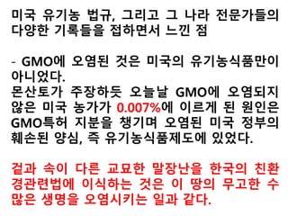 미국의 또 다른 유기농 전문가인 리사해어(Lisa Hare)
씨는 2011년 1월 20일 데일리욘더란 매체를 통해
“유기농을 GM과 구분할 수 있는가?”라는 제목의 글
을 싣고,
“2010년 12월17일 미국 농무부가 몬산토의 제초제
라운드업레디에 대한 사회 경제 환경의 평가 없이 규
정을 완화해서 2011년 1월24일부터 유기농부들이
아무런 제한없이 GM 알팔파를 쓸 수 있도록 용인했
다”면서,
“이는 GM과 유기농이 공존하도록 조치한 것으로
GMO로부터 안전한 식품을 얻고자 하는 소비자를
기만한 것”이라고 비판했다.
 