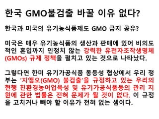 2007년 타임지는 “미국 캘리포니아주에서 젖소
를 기르는 알버트 스트라우스씨는 지난해 그가
기르고 있는 1,600마리의 소에 대해 검사한 결
과 사료로 활용하고 있는 유기농 옥수수의 6%가
량이 GMO에 오염된 것을 확인했다”면서 “2006
년 당시 옥수수의 61%, 콩의 89%를 차지한
GMO 작물의 유전자는 공기와 바람, 농장의 땅
과 생산물, 그리고 장비와 시설 등을 통해 전파
되고 있어 GMO로부터 안전하게 농장을 지킨다
는 것은 사실상 어려운 실정”이라고 보도했다.
 