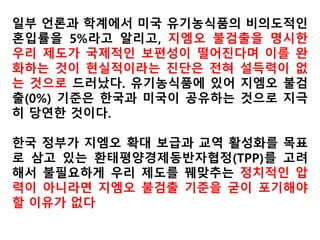 2011년 4월 3일 앨리스 엘리어트 브라운씨는
푸드앤드드링크지에 기고한 ‘GMO 먹거리가 유
기농이 될 수 있느냐’는 글을 통해서 “현재 미국
에서 생산하는 옥수수, 대두, 면화, 카놀라 등 대
부분의 작물이 GMO”라면서 “GMO 알팔파는 아
무런 제한없이 재배되고 있다”고 성토. 그는 “미
국 유기농 농부들은 더 이상 GMO 종자에 의한
유기농 종자의 교차 오염을 막을 수 없는 상황”
이라며 “몬산토는 현재 미국의 145개 농가만이
몬산토와의 특허 분쟁으로부터 자유롭다고 밝
히고 있다”고 지적했다.
 