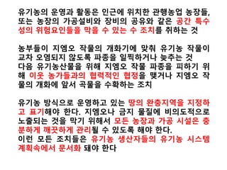 2013년 9월14일 푸드앤드워터워치는 ‘생명공학대사
들(BIOTECH AMBASSADORS)’이란 보고서에서 “유전자
농산물과 그 음식이 안전하다는 주장 또한 검증되지 않
았다. 미 식품의약청은 지난 1992년 업계 자율적인 안
전성 검사를 실시하도록 내놓은 가이드라인외에는 실
질적인 검증 조치를 취하지 못하고 있다”고 밝혔다.
특히 “유전자 농산물은 지속가능한 농업에도 악영향을
미치지고 있다. ‘발전을모색하기위한국제농업지식과
학개발기술평가(IAASTD)’는 지난 2009년 높은 종자 가
격과 제초제 사용, 잠재적인 먹거리의 위험성 등으로
인해 GMO는 제3세계 국가에 적합하지 않다고 결론 지
었다”고 강조했다.
 