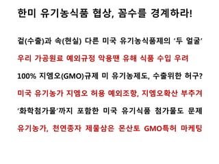 US OTA shall continue to call for a moratorium on GMOs in agriculture.
More independent research and regulation are necessary before any more
GMOs are allowed in the food system. In fact, there is increasing scientific
evidence that GMO crops can cause environmental & health problems.
OTA shall also adopt policies that address the problems the industry shall
face as a result of continued GMO deregulation.
OTA shall bolster organic as the gold standard by advocating for continuous
improvement of the organic practice standard.
▶OTA shall advocate for GMO testing by certifiers as part of the
requirement for periodic residue testing to verify compliance and
enforcement of the standards.
▶ OTA shall adopt policies that encourage the reduction of testing
costs to organic farmers, handlers, and certifiers wherever possible.
OTA shall advocate for policies that assign the cost of contamination
prevention and market loss to the developers of GMO technology.
OTA shall educate the public and policy makers regarding the environmental
and health concerns emerging with GMO’s.
유기농무역협회 OrganicTradeAssociation입장
GMO중단 촉구(GMO의 유해성 과학증거 증가), GMO규제완화 반대
검사기준·규제치 명확화, GMO 정책교육 강화, GMO 비용 기업 부담
 