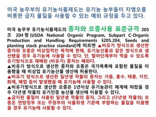 미국 농무부의 유기농식품제도는 유기농 농부들이 GMO를 비롯
한 금지 물질을 사용할 수 있는 예외 규정을 두고 있다.
미국 농무부 유기농식품제도의 종자와 모종사용 표준규격 205조
204항(USDA National Organic Program, Subpart C-Organic Production and
Handling Requirements §205.204, Seeds and planting stock practice standard)
에 따르면 ▲비유기 방식으로 생산한 종자와 모종은 상업적으로 구입할 수
없는 경우, 유기농산물과 같은 방식으로 생산됐을 경우 유기농에 사용할 수
있다. 단, 발아단계부터 먹을 수 있도록 유기방식으로 재배된 (비유기) 종자는
예외다.
▲비유기 방식으로 생산한 종자와 모종은 국가목록에 포함된 물질을 이용했
을 때 상업적으로 구입할 수 없을 경우 유기농산물 생산에 허용한다.
▲비유기 방식으로 생산한 일년생 작물의 종자는 가뭄, 홍수, 태풍, 지진, 화재,
폐업 등이 발생했을 때 유기농에 사용할 수 있다.
▲비유기방식으로 생산한 모종은 1년이상 유기농관리 체계에 따랐을 경우
다년생 작물의 유기인증 농산물 생산때 이용할 수 있다.
▲금지된 물질이 사용된 일년생 작물의 종자, 그리고 (다년생 작물의) 모종은
연방정부 또는 주정부의 식물위생 기준에 부합하는 물질을 이용했을 경우 유
기농에 사용할 수 있다.
 