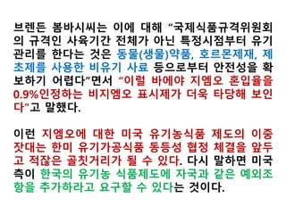 브렌든 봄바시씨는 이에 대해 “국제식품규격위원회의
규격인 사육기간 전체가 아닌 특정시점부터 유기관리
를 한다는 것은 동물(생물)약품, 호르몬제재, 제초제를
사용한 비유기 사료 등으로부터 안전성을 확보하기 어
렵다”면서 “이럴 바에야 GMO 혼입율을 0.9%인정하는
비GMO 표시제가 더욱 타당해 보인다”고 말했다.
이런 GMO에 대한 미국 유기농식품 제도의 이중 잣대
는 한미 유기가공식품 동등성 협정 체결을 앞두고 적잖
은 골칫거리가 될 수 있다. 다시 말하면 미국측이 한국
의 유기농 식품제도에 자국과 같은 예외조항을 추가하
라고 요구할 수 있다는 것이다.
 