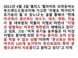 2012년 7월 11일 뉴욕타임스는 어떻게 유기가공식품
에 위험한 물질을 허용할 수 있느냐면서 미국의 유기식
품 감시기구인 코뉴코피아연구소(Cornucopia Institute)
를 인용해 ▲장염을 유발하며 두유,아몬드유와 조제분
유 등에 쓰이는 카라기난(Carrageenan) ▲ 유제품의 오
메가 3 지방산 보조제로 쓰이는 인공DHA(Synthetic
DHA) ▲ 닭고기를 비롯한 육류 세척제로 이용되는 산
성나트륨녹니석(Acidified sodium chlorite) ▲ 육류를
대체하기 위한 콩고기, 치킨 너겟 등에 쓰이는 나트륨
카보네이트를 함유한 인산 화학물질인 피로인산사나
트륨(Tetrasodium pyrophosphate) ▲ 감귤과 열대과일
을 조기 숙성시키는 화석연료부산물인 에틸렌
(Ethylene) 등을 지목했다.
 