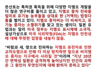미국 가공용 선적 유기농콩 20% 오염
▶Shipment of organic soybeans tests 20% GMO
The Organic & Non-GMO Report was recently alerted to a disturbing
GMO contamination incident involving a shipment of organic soybeans
to an organic processor. The samples tested positive at 20%, an extra-
ordinarily high level of GMOs. The Organic & Non-GMO Report June 2007.
▶Organic corn seed tests positive for GMOs
C. R. Lawn; Kennebec Journal-Morning Sentinel
2010년
미국 농산물中
GMO가
차지하는 비중
 