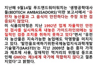 미국 유기농가 84%, GMO오염 걱정
17개주 268농가 설문참여
Food&WaterWatch 2014.3.
※ GMO오염여부?(268)
예 31%, 아니오 63%,
아마 그럴것 2%
※ GMO오염 막기 위한 추
가 노력 여부(268)
예 36%, 아니오 56%,
무응답 7%
※GMO검출률?(84/31%)
최대 17.5%, 최소 0.1%,
평균 4.4%
※ GMO로 인한 바이어의
거부 경험(44/16.4%)
식품 57%, 사료 23%,
둘 다 18%
GMO오염을 얼마나 우려합니까?
GMO오염회피 비용
매우심각
심각
 