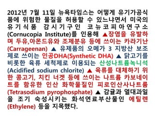 ○ (미국에서 사용가능한 비유기 원료 47종 또한 가공식품에 당연히 포함해서
118종으로 표기하는 것이 맞지 않은지)
- 미국 NOP205·606은 유기가공식품에 사용할 수 있는 47종의 비유기농산물을 지
정하고 있음
* 농산물, 농산물에서 유래한 착색료, 전분류 등을 규정(화학첨가물이 아님)
- 반면 우리나라는 모든 비유기농산물을 원료로 사용할 수 있음
- 따라서 해당 조항은 미국이 더 제한적이고, 허용물질이 아니므로 물질목록에서
는 제외하는 것이 타당함
○ (상업적으로 조달 불가능한 모든 비유기 원료(5%이내) 규정에 대해 명시된 우
리나라 법규명과 조항)
정부, 미국 비유기원료 허용물질 47종 제외
 