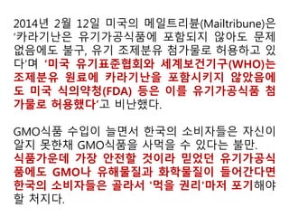 § 205.605 “유기농” 또는 “유기농 (성분 또는 식품유형 명시)으로 제조”로 표시된
가공 제품 내에 또는 표면에 사용할 수 있는 비농업 (비유기농) 물질
a. 허용 비합성 물질
산 (알긴산, 구연산 - 탄수화물을 미생물로 발효시켜 얻은 것; 젖산),한천,동물 효소 -
(레닛 - 동물성; 카탈라아제 - 소간; 동물 리파아제; 판크레이틴; 펩신; 그리고 트립신)
벤토나이트,탄산칼슘,황산칼슘-채굴,Carageenan,색소,유제품을 배양한 것 (dairy
cultures),규조토,효소,향미료.Glucono delta-lactone,백도토,황산마그네슘,질소,산소,
퍼라이트,염화칼륨,요오드칼륨,중탄산나트륨,탄산나트륨,주석산,왁스(카나우바왁스;
그리고 나무 수지),효모,
b. 허용 합성물질
알긴산염,중탄산암모늄,탄산암모늄,아스코르빈산,구연산칼슘,수산화칼슘,인산칼슘
(제일, 제이, 제삼),이산화탄소,셀룰로오스,고결방지제,염소계 물질,에틸렌,황산제일
철,글리세리드,글리세린,과산화수소,레시틴,탄산마그네슘,염화마그네슘,스테아린산
마그네슘,오존,팩틴,인산,Potassium acid tartrate,주석산칼륨,탄산칼륨,구연산칼륨,수
산화칼륨,이산화규소,구연산나트륨,수산화나트륨,인산나트륨,이산화황,주석산, 토코
페롤,산탄검,
탄산마그네슘 - “유기농 (성분 또는 식품유형 명시)으로 제조”로 표시한 농산물에
한한다. “유기농”으로 표시된 농산물에 사용해서는 안 된다.
염화마그네슘 - 해수에서 유래한 것
스테아린산마그네슘 - “유기농 (성분 또는 식품유형 명시)으로 제조”로 표시한 농
산물에 한한다. “유기농”으로 표시된 농산물에 사용해서는 안 된다.
우리 기준에 없는 화학첨가제, 왜 모른 척 하나?
 