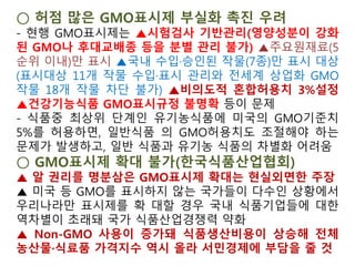 ②유기식품등의 인증기준 등(제9조제1항 관련)
2. 유기농산물 및 유기임산물
나. 재배포장, 용수, 종자
⇒ 7) "농수산물품질관리법」 제2조제11호에 따른 유전자변형농산
물인 종자를 사용하지 아니하여야 한다."
※ 농림축산식품부소관친환경농어업육성및유기식품등의관리ㆍ지
원에관한법률시행규칙 [시행 2013.6.12] [농림축산식품부령 제35
호, 2013.6.12.전부개정]
③[별표 1]인증기준의 세부사항(제6조의2 관련)
4. 유기가공식품
나. 가공원료
⇒ 2) "원료 또는 제품 및 시제품에 대한 검정결과 GMO 성분이 검
출되지 않아야 한다."
※ 국립농산물품질관리원 고시 제2013-20호 친환경농축산물 및
유기식품등의 인증에 관한 세부실시 요령
개정 2013. 7. 3(농관원 고시 제2013-20호)
“GMO를 막으면 TPP를 극복할 수 있다”
 