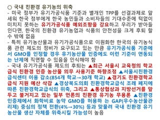 유기농 101 : GMO는 유기농식품에 사용할 수 있는가?
마일스 맥에보이 미국 국가 유기농 프로그램 부행정관, 미국 농무부 블
로그, 2013년 5월 17일 오후 1시 20분(미국 현지시간)
유전공학, 또는 유전자조작생명체는 유기농산물 생산에서
금지하고 있다. 이것은 유기농 농부가 GMO 종자들을 이용
할 수 없음을 의미하고, 유기 소가 GMO 알팔파나 옥수수를
먹지 못하게 제한한다. 그리고 유기농 스프 생산자들이
GMO를 사용할 수 없음을 뜻한다.
소비자들은 그들이 소비하는 유기농식품이 농장에서 판매
업소에 이르기 까지 진정성이 유지되기를 희망한다. 미국
농무부는 이런 기대에 부응하기 위해 최선을 다하고 있다.
그것이 어디에서 생산됐건 미 농무부의 유기농 표시를 한
농식품이라면 GMO와 무관하게 생산한 것이다.
 