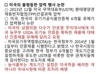 현장검증과 기록은 농부들이 그들의 유기농 시스템 계획을
따르고 있다는 사실을 입증하는 것이다. 덧붙여서 검증기관
들은 이런 농장의 보호조치들이 금지된 농약성분, 항생제,
GMO과 같은 물질과 섞이는 것을 방지하기에 적합한 것인
지 판단할 수 있는 잔류물질 검사를 수행해야 한다.
미국 농무부(USDA)는 유기농식품 인증에 있어 어떠한 금지
된 물질이나 유전자조작생명체(GMOs) 사용을 금지하고 있
다. 유기농 농가들이 원치 않은 다양한 농약들이 존재하고
GMO 작물 재배가 보편화하고 있지만, 미국 정부의 GMO규
제는 (유기농 이행을 위한 저농약 인증이나, GMO의 비의도
적인 혼입 인정과 같은)특별한 단계를 인정치 않고 있다.
미국 정부는 유기농과 생명공학, 관행농업의 조화(?)추구
 