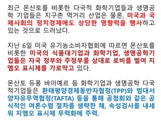 한국 정부는 GMO를 용납하지 않는다고 내세우면서도
애매한 표현으로 사실상 GMO를 유기농부들에게 허용
하는 미국의 유기농식품 법규정을 미국 정부의 해석에
만 치우쳐 받아들여선 안된다.
그렇게 해서 GMO 불검출을 잣대로 삼고 있는 우리의
기준을 삭제하거나 훼손하고 사실상 유기농 농부들의
GMO 사용을 인정하고 있는 미국의 제도를 우리의 친
경 농어업 육성 및 유기가공식품 관리지원에 관한 법률
속에 이식해선 안된다.
우리나라는 몬산토가 주장하듯, GMO 특허분쟁에서
자유로운 미국의 농부들이 전체의 0.007% 수준밖에 되
지 않는 GMO의 나라로 전락할 따름이다.
 
