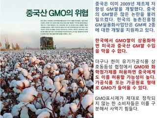 허점 많은 GMO표시제 부실화 촉진 우려
- 현행 GMO표시제는 ▲시험검사 기반관리(영양성분이 강화된 GMO
GMO나 후대교배종 등을 분별 관리 불가) ▲주요원재료(5순위 이내)
만 표시 ▲국내 수입·승인된 작물(7종)만 표시 대상(표시대상 11개 작
물 수입·표시 관리와 전세계 상업화 GMO작물 18개 작물 차단 불가)
▲비의도적 혼합허용치 3%설정 ▲건강기능식품 GMO표시규정 불명
확 등이 문제
- 식품중 최상위 단계인 유기농식품에 미국의 GMO기준치 5%를 허
용하면, 일반식품 의 GMO허용치도 조절해야 하는 문제가 발생하고,
일반 식품과 유기농 식품의 차별화 어려움
식품산업협회“GMO표시제 확대 불가”
▲ 알 권리를 명분삼은 GMO표시제 확대는 현실외면한 주장
▲ 미국 등 GMO를 표시하지 않는 국가들이 다수인 상황에서 우리나
라만 표시제를 확대할 경우 국내 식품기업들에 대한 역차별이 초래
돼 국가 식품산업경쟁력 약화
▲ Non-GMO 사용이 증가돼 식품생산비용이 상승해 전체 농산물·식
료품 가격지수 역시 올라 서민경제에 부담을 줄 것
 