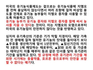 한미 유기가공식품 상호동등성 협상과 우리 밥상의 미래
미국 유기농식품 GMO기준이 없다 한국 유기농식품 GMO불검출 기준 삭제?
미국인들은 식품에 GMO가 들었는지
그렇지 않은지 모르고 구매한다.
* 미국 식품중 78%속에 GMO가 있다
미국 농부들은 GMO때문에 제초제를
더 많이 쓰고 있다.
몬산토와 GMO특허분쟁으로 부터 자유
로운 미국 농가는 0.007% 뿐이다.
미국인들은 자신의 의사와 관계없이
GMO를 먹어야 한다.
미국에선 지난 20년간 면역력약화
질병이 급속도로 증가했다
미국의 유기농가들은 GMO검사비와
GMO오염으로 몸살을 앓고 있다
미국 정부는 미승인 GM쌀과 GM밀의
혼입과정과 유통량도 파악 못했다
한국인들은 식품에 GMO가 들었는지
그렇지 않은지 모르고 구매해야 한다?
*한국식품중 78%속에 GMO가 들어간다?
한국 농부들은 GMO때문에 제초제를
더 많이 써야 한다?
GMO특허분쟁으로 부터 자유로운 한국
농가는 0.007%에 불과 할 것이다?
한국인들은 자신의 의사와 관계없이
GMO를 먹어야 한다?
한국에선 앞으로 20년간 면역력약화
질병이 급속도로 증가한다?
한국의 유기농가들은 GMO검사비와
GMO오염으로 몸살을 앓아야 한다?
한국 정부는 미승인 GM쌀, GM농산물
혼입과정과 유통량도 파악 못할 것이다?
 