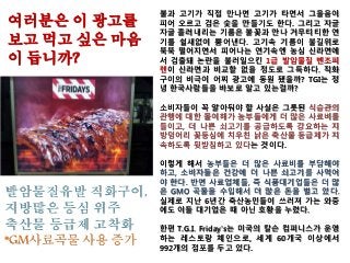 불과 고기가 직접 만나면 고기가 타면서 그을음이
피어 오르고 검은 숯을 만들기도 한다. 그리고 자글
자글 흘러내리는 기름은 불꽃과 만나 거무티티한 연
기를 쉴새없이 뿜어낸다. 고기속 기름이 불길위로
뚝뚝 떨어지면서 피어나는 연기속엔 농심 신라면에
서 검출돼 논란을 불러일으킨 1급 발암물질 벤조피
렌이 신라면과 비교할 없을 정도로 그득하다. 직화
구이의 비극이 어찌 광고에 동원 됐을까? TGI는 정
녕 한국사람들을 바보로 알고 있는걸까?
소비자들이 꼭 알아둬야 할 사실은 그릇된 식습관의
관행에 대한 몰이해가 농부들에게 더 많은 사료비를
들이고, 더 나쁜 쇠고기를 공급하도록 강요하는 지
방덩어리 꽃등심에 치우친 낡은 축산물 등급제가 지
속하도록 뒷받침하고 있다는 것이다.
이렇게 해서 농부들은 더 많은 사료비를 부담해야
하고, 소비자들은 건강에 더 나쁜 쇠고기를 사먹어
야 한다. 반면 사료업체들, 즉 식품대기업들은 더 많
은 GMO 곡물을 수입해서 더 많은 돈을 벌고 있다.
실제로 지난 6년간 축산농민들이 쓰러져 가는 와중
에도 이들 대기업은 때 아닌 호황을 누렸다.
한편 T.G.I. Friday's는 미국의 칼슨 컴퍼니스가 운영
하는 레스토랑 체인으로, 세계 60개국 이상에서
992개의 점포를 두고 있다.
여러분은 이 광고를
보고 먹고 싶은 마음
이 듭니까?
발암물질유발 직화구이,
지방많은 등심 위주
축산물 등급제 고착화
*GM사료곡물 사용 증가
 