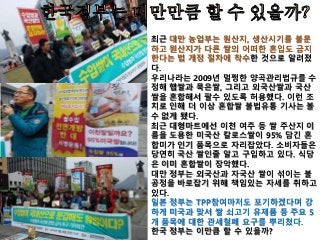 최근 대만 농업부는 원산지, 생산시기를 불문
하고 원산지가 다른 쌀의 어떠한 혼입도 금지
한다는 법 개정 절차에 착수한 것으로 알려졌
다.
우리나라는 2009년 멀쩡한 양곡관리법규를 수
정해 햅쌀과 묵은쌀, 그리고 외국산쌀과 국산
쌀을 혼합해서 팔수 있도록 허용했다. 이런 조
치로 인해 더 이상 혼합쌀 불법유통 기사는 볼
수 없게 됐다.
최근 대형마트에선 이천 여주 등 쌀 주산지 이
름을 도용한 미국산 칼로스쌀이 95% 담긴 혼
합미가 인기 품목으로 자리잡았다. 소비자들은
당연히 국산 쌀인줄 알고 구입하고 있다. 식당
은 이미 혼합쌀이 장악했다.
대만 정부는 외국산과 자국산 쌀이 섞이는 불
공정을 바로잡기 위해 책임있는 자세를 취하고
있다.
일본 정부는 TPP참여마저도 포기하겠다며 강
하게 미국과 맞서 쌀 쇠고기 유제품 등 주요 5
개 품목에 대한 관세철폐 요구를 뿌리쳤다.
한국 정부는 이만큼 할 수 있을까?
 