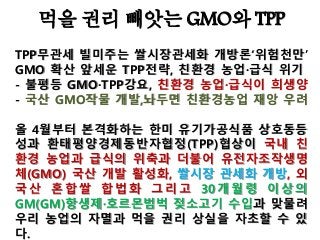 먹을 권리 빼앗는 GMO와 TPP
TPP무관세 빌미주는 쌀시장관세화 개방론‘위험천만’
GMO 확산 앞세운 TPP전략, 친환경 농업·급식 위기
- 불평등 GMO·TPP강요, 친환경 농업·급식이 희생양
- 국산 GMO작물 개발,놔두면 친환경농업 재앙 우려
올 4월부터 본격화하는 한미 유기가공식품 상호동등
성과 환태평양경제동반자협정(TPP)협상이 국내 친
환경 농업과 급식의 위축과 더불어 유전자조작생명
체(GMO) 국산 개발 활성화, 쌀시장 관세화 개방, 외
국산 혼합쌀 합법화 그리고 30개월령 이상의
GM(GM)항생제·호르몬범벅 젖소고기 수입과 맞물려
우리 농업의 자멸과 먹을 권리 상실을 자초할 수 있
다.
 