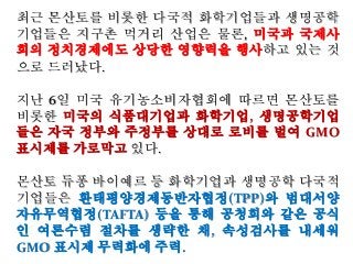 최근 몬산토를 비롯한 다국적 화학기업들과 생명공학
기업들은 지구촌 먹거리 산업은 물론, 미국과 국제사
회의 정치경제에도 상당한 영향력을 행사하고 있는 것
으로 드러났다.
지난 6일 미국 유기농소비자협회에 따르면 몬산토를
비롯한 미국의 식품대기업과 화학기업, 생명공학기업
들은 자국 정부와 주정부를 상대로 로비를 벌여 GMO
표시제를 가로막고 있다.
몬산토 듀퐁 바이예르 등 화학기업과 생명공학 다국적
기업들은 환태평양경제동반자협정(TPP)와 범대서양
자유무역협정(TAFTA) 등을 통해 공청회와 같은 공식
인 여론수렴 절차를 생략한 채, 속성검사를 내세워
GMO 표시제 무력화에 주력.
 