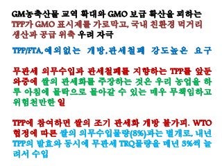 GM농축산물 교역 확대와 GMO 보급 확산을 꾀하는
TPP가 GMO 표시제를 가로막고, 국내 친환경 먹거리
생산과 공급 위축 우려 자극
TPP/FTA,예외없는 개방,관세철폐 강도높은 요구
무관세 의무수입과 관세철폐를 지향하는 TPP를 앞둔
와중에 쌀의 관세화를 주장하는 것은 우리 농업을 하
루 아침에 몰락으로 몰아갈 수 있는 매우 무책임하고
위험천만한 일
TPP에 참여하면 쌀의 조기 관세화 개방 불가피. WTO
협정에 따른 쌀의 의무수입물량(8%)과는 별개로, 내년
TPP의 발효와 동시에 무관세 TRQ물량을 매년 3%씩 늘
려서 수입
 