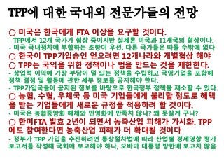 TPP에 대한 국내외 전문가들의 전망
○ 미국은 한국에게 FTA 이상을 요구할 것이다.
- TPP에서 12개 국가가 협상 중이지만 실제론 미국과 11개국의 협상이다.
- 미국 국내정치에 부합하는 조항이 우선. 다른 국가들은 따를 수밖에 없다
○ 한국이 TPP가입승인 얻으려면 12개나라와 개별협상 해야
○ TPP는 국익을 위한 정책이나 법을 만드는 것을 제한한다.
- 상업적 이익에 가장 부담이 덜 되는 정책을 수립하고 국영기업을 포함해
정책 결정 및 활동에 관한 세부 정보를 공지해야 한다.
- TPP가입국들이 공지된 정보를 바탕으로 한국정부 정책을 제소할 수 있다.
○ 농협, 수협, 우체국 등 미국 기업들에게 불리할 정도로 혜택
을 받는 기업들에게 새로운 규정을 적용하려 할 것이다.
- 미국은 농협중앙회 해체와 민영화에 만족치 않나? 왜 못살게 구나?
○ 한미FTA 발효 2년이 되면서 농축산업 피해가 가시화. TPP
에도 참여한다면 농축산업 피해가 더 확대될 것이다
- 정부가 TPP 가입을 추진하려면 통상절차법에 따라 산업별 경제영향 평가
보고서를 작성해 국회에 보고해야 하나, 오바마 대통령 방한때 보고치 않음
 