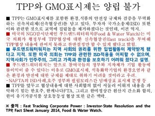 TPP와 GMO표시제는 양립 불가
■ TPP는 GMO표시제를 포함한 환경,식품의 안전성 규제와 검증을 무력화
하는 신속처리제(신속협상권)를 담고 있다. 투자자 국가소송제(ISD) 또한
이와 관련한 것으로 교역에 걸림돌을 제거하겠다는 것인데, 이건 억지.
■ 미국의 NGO감시단체인 푸드앤드워터워치(Food & Water Watch)는 미
국 의회가 행정부에 TPP협상에 대한 신속협상권(fast track)을 부여해
TPP협상 내용에 관여치 못하고 찬반결정만 할 수 있게 됐다고 밝힘.
■ 푸드앤드워터워치는 지역 사회의 권리를 위한 입법활동이 제약받게 됐
다고 지적. 또한 미국 의회는 TPP와 관련한 ISD적용을 어찌할 수 없으며,
지역사회가 민주주의, 그리고 가족과 환경을 보호하기 어려워 졌다고 설명.
■ 푸드앤드워터워치는 앞으로 참여국들의 정부와 지자체가 기업 활동에
불이익이 줄 수 있다는 이유로 GMO표시제, 석유화학기업의 환경오염과 같
은 환경과 안전에 대한 규제를 제대로 취하기 어려울 것이라고 우려.
-NAFTA의 ISD사례,호주 정부와 필립모리스간 담배상표 표시제 분쟁 등
■ TPP를 앞두고 협상내용에 대한 사회합의 없이 서둘러 이뤄져 내용을 파
악하기 힘든 한호주, 한캐나다FTA, 그리고 한미정상간 원산지 간소화 합의,
한미 유기가공식품 상호동등성 협상 또한 같은 맥락.
※ 출처 : Fast Tracking Corporate Power : Investor-State Resolution and the
TPP, Fact Sheet January 2014, Food & Water Watch.
 