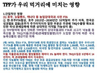 TPP가 우리 먹거리에 미치는 영향
1.간접적인 영향
(1) 호주, 뉴질랜드, 캐나다 등 농업강대국과 사전 FTA
① 한·호주FTA협상, 호주 2015년~2030년간 55억달러 추가 이득, 한국은
성과발표 없음(호주가 추가이익이라 말한 부분은 무관세 TRQ수출량 확보로
인한 국내 관세감축에 따른 상대적인 이익일 가능성이 큼)
② TPP참여에 앞서 잇따른 TPP참여 강대국들과의 FTA로 쇠고기 낙농품 등
축산물 등 TRQ(저율(무관세)관세할당물량)의무 도입량 증가에 따른 국내
농축산물의 생산기반 위축
(예) WTO, 한EU FTA, 한미FTA때 최대 희생양으로 꼽히는 낙농품의 경우 우리나라
가 FTA를 통해 EU에 제공한 무관세 TRQ 물량은 탈·전지분유 1,000톤, 치즈 4,560톤,
버터 350톤, 유장 3,350톤이다. 미국엔 탈·전지분유 5,000톤, 치즈 7,000톤, 버터
200톤, 유장 3,000톤 등을 제공했다.
이들 저율관세(무관세) 할당물량은 해마다 3% 늘려야 한다. TRQ수입은 9년에서 14
년까지, 즉 관세철폐때 까지 지속된다.
이런 낙농품에 대한 TRQ는 국산 우유 공급과잉분의 가공·저장 여지를 사전에 차단
하고 우리 우유수급 불안정하게 만드는 원인으로 작용. 사실상 우리 낙농업을 위태
로운 반신불구로 만듦. 현재 이를 타개하고자 일선 목장들이 자체적으로 치즈를 생
산하고 직거래하고 있으나 활성화 하지는 못함
 