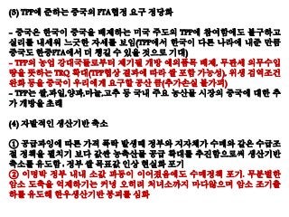 (3) TPP에 준하는 중국의 FTA협정 요구 정당화
- 중국은 한국이 중국을 배제하는 미국 주도의 TPP에 참여함에도 불구하고
실리를 내세워 느긋한 자세를 보임(TPP에서 한국이 다른 나라에 내준 만큼
중국도 한중FTA에서 더 챙길 수 있을 것으로 기대)
- TPP의 농업 강대국들로부터 제기될 개방 예외품목 배제, 무관세 의무수입
량을 뜻하는 TRQ 확대(TPP협상 결과에 따라 쌀 포함 가능성), 위생 검역조건
완화 등을 중국이 우리에게 요구할 공산 큼(추가손실 불가피)
- TPP는 쌀,과일,양파,마늘,고추 등 국내 주요 농산물 시장의 중국에 대한 추
가 개방을 초래
(4) 자발적인 생산기반 축소
① 공급과잉에 따른 가격 폭락 발생때 정부와 지자체가 수매와 같은 수급조
절 정책을 펼치기 보다 값싼 농축산물 공급 확대를 추진함으로써 생산기반
축소를 유도함 : 정부 쌀 목표값 인상 현실화 포기
② 이명박 정부 내내 소값 파동이 이어졌음에도 수매정책 포기. 무분별한
암소 도축을 억제하기는 커녕 오히려 처녀소까지 마다않으며 암소 조기출
하를 유도해 한우생산기반 붕괴를 심화
 