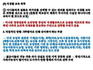 (5) 식생활 교육 위축
① 아이들에게 질좋은 먹거리를 선택할 수 있는 권리를 일깨우는 식생활 교육
은 위축될 것으로 보임 (친환경 학교급식 체계가 무너지면 사실상 하나마나한
교육이 될 것으로 보임)
- 지나친 영양성분와 요리방법 중심의 식생활교육으로 눈살을 찌프리게 하는
특정 나라의 요리와 식재료를 홍보하는 수단으로 전락할 우려가 있음
2. 직접적인 영향 : TPP참여로 인해 내어줘야 하는 부분
→ 국내 농업과 관련한 기계(농기계), 화학(비료,농약,시설원예자재), 식품가공
(배합사료,전통식품 등), 농산물 유통인, 시장상인, 도축 및 유통 등 육가공업계,
한식 및 전통음식 식당, 농업관련 기관 및 단체(농식품부,농촌진흥청,AT센터,한
국농어촌공사,농협, 농경연, 각종 협회등), 농관련 기업(생산,유통,가공), 컨설팅
업계, 학계 등의 위축에 따른 일자리 감소 등도 포함
→ 젊은이들의 귀농 귀촌 의지 상실로 인한 지역 공동화 심화 → 중장기적으로
지속가능성이 떨어지는 도시국가 연합 형태의 국가로 전락 우려
 