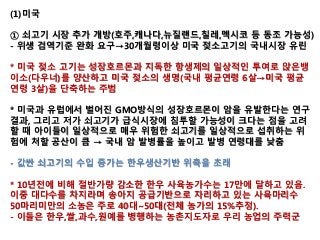 (1)미국
① 쇠고기 시장 추가 개방(호주,캐나다,뉴질랜드,칠레,멕시코 등 동조 가능성)
- 위생 검역기준 완화 요구→30개월령이상 미국 젖소고기의 국내시장 유린
* 미국 젖소 고기는 성장호르몬과 지독한 항생제의 일상적인 투여로 앉은뱅
이소(다우너)를 양산하고 미국 젖소의 생명(국내 평균연령 6살→미국 평균
연령 3살)을 단축하는 주범
* 미국과 유럽에서 벌어진 GMO방식의 성장호르몬이 암을 유발한다는 연구
결과, 그리고 저가 쇠고기가 급식시장에 침투할 가능성이 크다는 점을 고려
할 때 아이들이 일상적으로 매우 위험한 쇠고기를 일상적으로 섭취하는 위
험에 처할 공산이 큼 → 국내 암 발병률을 높이고 발병 연령대를 낮춤
- 값싼 쇠고기의 수입 증가는 한우생산기반 위축을 초래
* 10년전에 비해 절반가량 감소한 한우 사육농가수는 17만에 달하고 있음.
이중 대다수를 차지라며 송아지 공급기반으로 자리하고 있는 사육마리수
50마리미만의 소농은 주로 40대~50대(전체 농가의 15%추정).
- 이들은 한우,쌀,과수,원예를 병행하는 농촌지도자로 우리 농업의 주력군
 