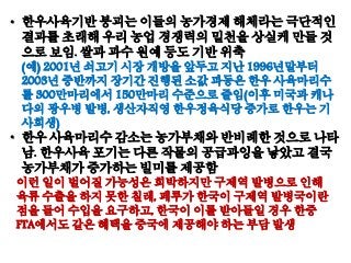 • 한우사육기반 붕괴는 이들의 농가경제 해체라는 극단적인
결과를 초래해 우리 농업 경쟁력의 밑천을 상실케 만들 것
으로 보임. 쌀과 과수 원예 등도 기반 위축
(예) 2001년 쇠고기 시장 개방을 앞두고 지난 1996년말부터
2003년 중반까지 장기간 진행된 소값 파동은 한우 사육마리수
를 300만마리에서 150만마리 수준으로 줄임(이후 미국과 캐나
다의 광우병 발병, 생산자직영 한우정육식당 증가로 한우는 기
사회생)
• 한우 사육마리수 감소는 농가부채와 반비례한 것으로 나타
남. 한우사육 포기는 다른 작물의 공급과잉을 낳았고 결국
농가부채가 증가하는 빌미를 제공함
이런 일이 벌어질 가능성은 희박하지만 구제역 발병으로 인해
육류 수출을 하지 못한 칠레, 페루가 한국이 구제역 발병국이란
점을 들어 수입을 요구하고, 한국이 이를 받아들일 경우 한중
FTA에서도 같은 혜택을 중국에 제공해야 하는 부담 발생
 
