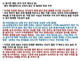 ② 쌀시장 개방 (미국 호주 베트남 등)
- 쌀의 예외품목으로 인정치 않는 첫 협정문 탄생 우려
* 미국을 비롯한 베트남, 호주등이 함께 쌀의 관세 철폐를 요구할 가능성이 큼
* 우리 정부가 쌀의 관세 철폐를 막는다고 해도 이들 나라는 무관세 의무수입물량인
TRQ를 요구할 공산이 큼. 이럴 경우 사실상 무관세로 미국 호주 베트남 쌀을 수입하
는 일이 발생할 가능성이 높음
예) TRQ적용으로 인해 국산 생산기반을 상실한 사례 (참깨)
UR 농업협상에서 우리 참깨 관세는 1995년 700%에서 시작해 2004년까지 매년 7%
포인트씩 깎기로 합의. 대신 매년 6,731t은 40%의 낮은 관세(TRQ)를 적용키로 함.
관세를 높게 유지하는 대가로 TRQ를 내줌. 이후 정부는 물가안정 등의 이유로 TRQ
를 늘려나감. 그러자 가격경쟁력이 약한 우리 참깨산업은 사양길로 접어듦, 정부는
부족한 참깨를 값싼 TRQ로 채워감. ‘TRQ 설정→국내 생산량 감소→TRQ 확대→국
내 생산기반 위축’ 악순환의 고리 형성. 1995~2006년 수입된 참깨는 71만4,780t에
달함 : UR때는 TRQ 관세율을 40%나마 적용했으나 FTA는 무관세를 적용
* 이것은 관세 400% 수준의 관세화 개방하는 것보다 훨씬 더 빠르고 강도 높은 피
해를 가져다 줄 것으로 우려
* 국내에선 2015년에도 WTO를 통한 별도의 다자간 협의가 이뤄지지 않을 경우 기
존 개방수준을 그대로 유지하는 것이 바람직 하다는 의견이 제기되고 있는 점을 고
려할 때 TPP참여는 사실상 기존에 국내 농업계가 논의하던 쌀 시장 개방 수위를 훨
씬 뛰어넘는 피해를 안겨다 줄 우려가 큼
 
