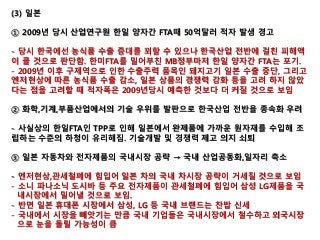 (3) 일본
① 2009년 당시 산업연구원 한일 양자간 FTA때 50억달러 적자 발생 경고
- 당시 한국에선 농식품 수출 증대를 꾀할 수 있으나 한국산업 전반에 걸친 피해액
이 클 것으로 판단함. 한미FTA를 밀어부친 MB정부마저 한일 양자간 FTA는 포기.
- 2009년 이후 구제역으로 인한 수출주력 품목인 돼지고기 일본 수출 중단, 그리고
엔저현상에 따른 농식품 수출 감소, 일본 상품의 경쟁력 강화 등을 고려 하지 않았
다는 점을 고려할 때 적자폭은 2009년당시 예측한 것보다 더 커질 것으로 보임
② 화학,기계,부품산업에서의 기술 우위를 발판으로 한국산업 전반을 종속화 우려
- 사실상의 한일FTA인 TPP로 인해 일본에서 완제품에 가까운 원자재를 수입해 조
립하는 수준의 하청이 유리해짐. 기술개발 및 경쟁력 제고 의지 쇠퇴
③ 일본 자동차와 전자제품의 국내시장 공략 → 국내 산업공동화,일자리 축소
- 엔저현상,관세철폐에 힘입어 일본 차의 국내 차시장 공략이 거세질 것으로 보임
- 소니 파나소닉 도시바 등 주요 전자제품이 관세철폐에 힘입어 삼성 LG제품을 국
내시장에서 밀어낼 것으로 보임.
- 반면 일본 휴대폰 시장에서 삼성, LG 등 국내 브랜드는 찬밥 신세
- 국내에서 시장을 빼앗기는 만큼 국내 기업들은 국내시장에서 철수하고 외국시장
으로 눈을 돌릴 가능성이 큼
 
