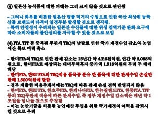 ④ 일본산 농식품에 대한 피해는 그리 크지 않을 것으로 판단됨
- 그러나 화우를 비롯한 일본산 명품 먹거리 수입으로 인한 국산 최상위 농축
산물 브랜드의 타격이 일정부분 발생할 것으로 생각됨.
- 특히 안정성이 우려되는 일본산 수산물에 대한 위생 검역기준 완화 요구에
따라 소비자들의 불안심리를 자극할 수 있을 것으로 보임
(4) FTA, TPP 등 중복된 무관세 TRQ의 남발로 인한 국가 재정수입 감소와 농업
예산 확보 여력 축소
- 한미FTA의 TRQ로 인한 관세 감소는 15년간 약 4조6천억원, 연간 약 3,088억
원으로 , 한미FTA로 예상되는 대미무역흑자 증가액 1,518억원의 무려 두 배에
해당
- 한미FTA, 한EU FTA의 TRQ적용 품목중 분유 한 품목에 대한 관세수입 손실만
한해 1,300억원에 달함
- 정부 제출한 비용추계서에는 TRQ에 따른 관세 손실 전혀 반영되지 않음
- 한미FTA, 한EU FTA, 한호주FTA, 한캐나다FTA, 한뉴질랜드FTA, 한중FTA, TPP
등의 TRQ무관세 적용에 따른 관세수입, 즉 정부 재정수입 감소액은 매년 약 1
조원을 넘나들 것으로 추정됨
- 이는 농안기금을 비롯한 농업예산 투입을 위한 국가재정의 여력을 감퇴시
킬 것으로 우려
 