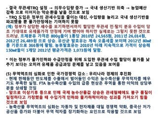 - 결국 무관세TRQ 설정 → 의무수입량 증가 → 국내 생산기반 위축 → 농업예산
감축 으로 이어지는 악순환을 낳을 것으로 보임
- TRQ 도입은 정부의 관세수입을 줄이는 대신, 수입량을 늘리고 국내 생산기반을
파괴했을 뿐 물가안정에는 기여하지 못함
(예) 정부가 상당한 세수를 포기하면서까지 할당한 무관세 전·탈지 분유 수입이 당
초 기대대로 유제품가격 안정에 기여 했어야 하지만 실제로는 그렇지 못한 것으로
드러남. 조제분유 가격은 800g들이 1통당 2010년 24,565원, 2011년 26,014원,
2012년 26,489원 으로 상승. 유산균 발효유는 계속 오름세를 보이며 2012년 80㎖
를 기준으로 366원에 팔림. 농후발효유는 2010년 이래 지속적으로 가격이 상승해
150㎖들이 1개당 2012년 평균가격은 1,073원에 달함.
* 이는 정부가 물가인하와 수급안정을 위해 도입한 무관세 수입 할당이 물가를 낮
추기 보다는 오히려 유제품 공급과잉 문제를 낳고 있음을 보여줌
(5) 무역역조의 심화로 인한 국가경쟁력 감소 : 우리나라 경제의 후진화
- 현재 한해동안 반도체를 수출해서 벌어들인 수익은 농수축산물 무역적자를 메우
기도 부족한 실정. FTA 농수축산물 수입의 급증 현상은 무역을 통한 이익의 상당부
분을 상쇄할 것임
- 앞으로 이상기후 등으로 인해 국제 농수산물값 상승은 관세철폐에도 불구 품질이
일정하다고 가정했을 때 수입가격 인하와 물가하락이라는 성과를 가져오기 힘들
것으로 보임
- 농축산물 무역역조의 심화는 자동차 및 전자제품 대일 경쟁력 약화, 중국산 저가
공산품 증가와 더불어 무역 적자를 장기화하는 요인으로 작용할 것으로 보임
 