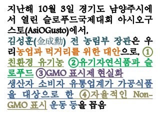 지난해 10월 3일 경기도 남양주시에
서 열린 슬로푸드국제대회 아시오구
스토(AsiOGusto)에서,
김성훈(金成勳) 전 농림부 장관은 우
리농업과 먹거리를 위한 대안으로, ①
친환경 유기농 ②유기자연식품과 슬
로푸드 ③GMO 표시제 현실화
생산자 소비자 유통업계가 가공식품
을 대상으로 한 ④자율적인 Non-
GMO 표시 운동 등을 꼽음
 
