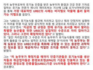 자국의 소비자나 수출국에 대해선 유기농 (USDA ORGANIC)인
증 표시한 미국산 유기농식품은 유전자조작농산물을 전혀 허용
치 않는다고 하면서도, 미국 환경보호청(EPA)의 허용치를 들어
환경의 영향에 따른 불가피한 금지 물질의 혼입률 5%를 인정하
는 제도를 운영
§205.671 유기농 판매 금지
(유기농 식품 금지물질 5% 허용치 조항)
잔류검사에서 검출된 잔류물에 대한 미국 환경청(EPA)의
허용치 또는 환경에 의한 불가피한 잔류오염 (UREC) 허용
치를 5퍼센트를 초과하여 금지물질이 검출된 경우, 해당 농
산물은 유기농으로 판매, 표시 또는 제공돼선 안 된다. 청장,
해당 주정부 유기농 프로그램의 주정부 관리 책임자 또는
인증기관은 금지물질의 원인 규명을 위해 해당 인증사업장
에 대한 조사를 실시할 수 있다.
 