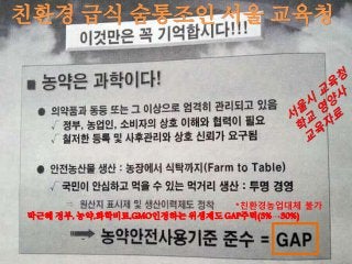 친환경 급식 숨통조인 서울 교육청
박근혜 정부, 농약,화학비료,GMO인정하는 위생제도 GAP주력(3%→30%)
*친환경농업대체 불가
 