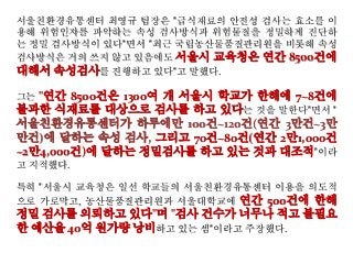 서울친환경유통센터 최영규 팀장은 "급식재료의 안전성 검사는 효소를 이
용해 위험인자를 파악하는 속성 검사방식과 위험물질을 정밀하게 진단하
는 정밀 검사방식이 있다"면서 "최근 국립농산물품질관리원을 비롯해 속성
검사방식은 거의 쓰지 않고 있음에도 서울시 교육청은 연간 8500건에
대해서 속성검사를 진행하고 있다"고 말했다.
그는 "연간 8500건은 1300여 개 서울시 학교가 한해에 7~8건에
불과한 식재료를 대상으로 검사를 하고 있다는 것을 말한다"면서 "
서울친환경유통센터가 하루에만 100건~120건(연간 3만건~3만
만건)에 달하는 속성 검사, 그리고 70건~80건(연간 2만1,000건
~2만4,000건)에 달하는 정밀검사를 하고 있는 것과 대조적"이라
고 지적했다.
특히 "서울시 교육청은 일선 학교들의 서울친환경유통센터 이용을 의도적
으로 가로막고, 농산물품질관리원과 서울대학교에 연간 500건에 한해
정밀 검사를 의뢰하고 있다"며 "검사 건수가 너무나 적고 불필요
한 예산을 40억 원가량 낭비하고 있는 셈"이라고 주장했다.
 