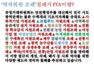 공정거래위원회는 안전행정부를 대신해서 전국 시도
광역단체는 물론 수백개의 기초지자체를 상대로 ▲사
회적기업 지원조례 ▲로컬푸드 지원조례 ▲지역특산
물판매장 설치 지원조례 ▲협동조합 지원조례 ▲친환
경 학교급식 지원조례▲친환경 농업 지원조례 ▲여성
기업 및 여성농업인 지원조례▲녹색제품과 친환경제
품 구매촉진 지원조례▲제주 감귤지원 조례 ▲전통시
장 지원 조례 ▲광역 농수산물도매시장 조례 ▲소상
공인 지원 및 상생유통 조례 ▲시군 공장부지 지정조
례▲ 뿌리(지역연고, 전통)산업 지원조례 등을 망라해
서 지방 법규의 개정, 삭제, 폐지 등 사회 약자를 위한
다양한 제도의 개악과 철폐를 추진하고 있습니다.
‘약자위한 조례’철폐가 FTA이행?
 