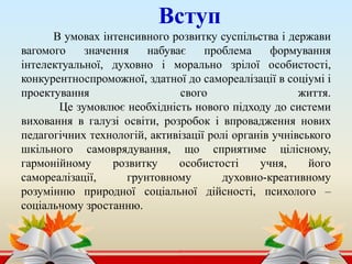 Вступ
В умовах інтенсивного розвитку суспільства і держави
вагомого значення набуває проблема формування
інтелектуальної, духовно і морально зрілої особистості,
конкурентноспроможної, здатної до самореалізації в соціумі і
проектування свого життя.
Це зумовлює необхідність нового підходу до системи
виховання в галузі освіти, розробок і впровадження нових
педагогічних технологій, активізації ролі органів учнівського
шкільного самоврядування, що сприятиме цілісному,
гармонійному розвитку особистості учня, його
самореалізації, грунтовному духовно-креативному
розумінню природної соціальної дійсності, психолого –
соціальному зростанню.
 