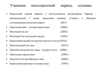 Учеными постсоветский период созданы:
• Кыргызский горный меринос с использованием австралийских баранов –
производителей, с двумя заводскими линиями: «Стронг» и «Медиум»
отличающимися качеством шерсти (2011)
• Айкольская мясо – сальная порода овец (2008г)
• Молочный тип коз (2005г)
• Молочный тип алатауской породы (1995г)
• Кыргызский мясной тип крупного рогатого скота (2010г)
• Многоплодный тип овец (2013г)
• Чуйский зональный тип черно – пестрого скота (2000г)
• Айкольская породы яков (2005г)
• Заводской тип кроссбредных овец (2004г)
• Кыргызский шерстные и пуховые козы (1995г)
 
