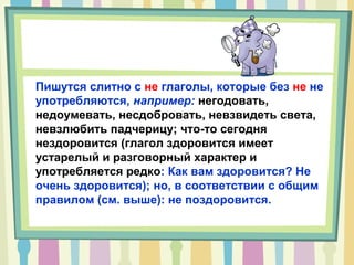 Пишутся слитно с не глаголы, которые без не не
употребляются, например: негодовать,
недоумевать, несдобровать, невзвидеть света,
невзлюбить падчерицу; что-то сегодня
нездоровится (глагол здоровится имеет
устарелый и разговорный характер и
употребляется редко: Как вам здоровится? Не
очень здоровится); но, в соответствии с общим
правилом (см. выше): не поздоровится.
 