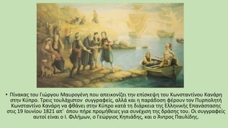 • Πίνακας του Γιώργου Μαυρογένη που απεικονίζει την επίσκεψη του Κωνσταντίνου Κανάρη
στην Κύπρο. Τρεις τουλάχιστον συγγραφείς, αλλά και η παράδοση φέρουν τον Πυρπολητή
Κωνσταντίνο Κανάρη να φθάνει στην Κύπρο κατά τη διάρκεια της Ελληνικής Επανάστασης
στις 19 Ιουνίου 1821 απ' όπου πήρε προμήθειες για συνέχιση της δράσης του. Οι συγγραφείς
αυτοί είναι ο Ι. Φιλήμων, ο Γεώργιος Κηπιάδης, και ο Άντρος Παυλίδης.
 