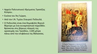 • Αρχείο Πολιτιστικού Ιδρύματος Τραπέζης
Κύπρου.
• Εικόνα του Άη Γιώργη.
• Από τον Ι.Ν. Τιμίου Σταυρού Πεδουλά.
• Ο Πεδουλάς είναι ένα δημοφιλές θερινό
θέρετρο με ένα συναρπαστικό παρελθόν.
Βρίσκεται στις βόρειες πλαγιές της
οροσειράς του Τροόδου, 1100 μέτρα
πάνω από την επιφάνεια της θάλασσας.
 