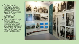 • Εικόνες από
νεώτερες φάσεις
της ιστορίας. Π.χ.
τον Μακεδονικό
αγώνα, στολές και
εικόνες. Και
κειμήλια στις
προθήκες!
• Εδώ είναι από την
Κύπρο στον
ελληνοτουρκικό
πόλεμο του 1897,
όπου είχε πολλούς
εθελοντές και από
τους μοναχούς της
Ι. Μονής Κύκκου.
 